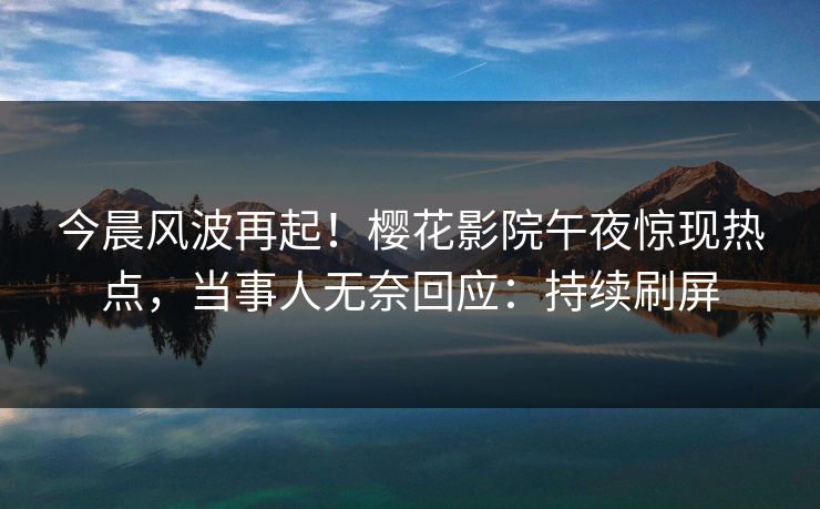今晨风波再起！樱花影院午夜惊现热点，当事人无奈回应：持续刷屏