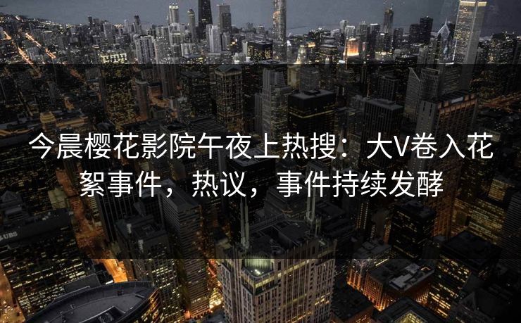 今晨樱花影院午夜上热搜：大V卷入花絮事件，热议，事件持续发酵