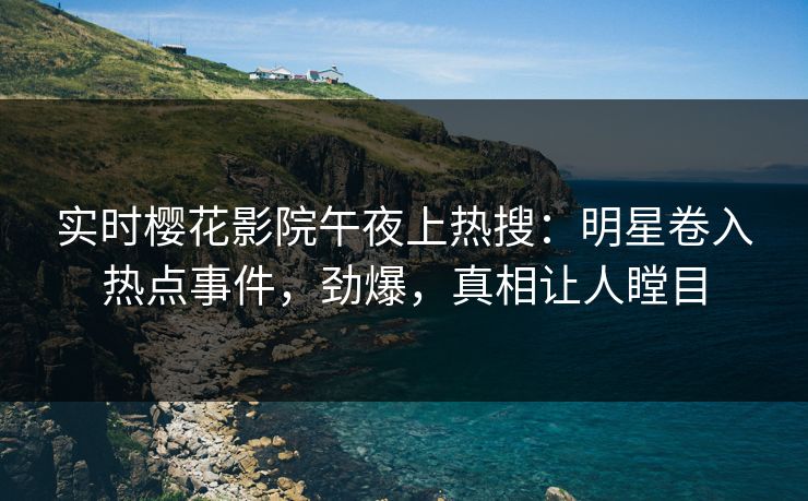 实时樱花影院午夜上热搜：明星卷入热点事件，劲爆，真相让人瞠目