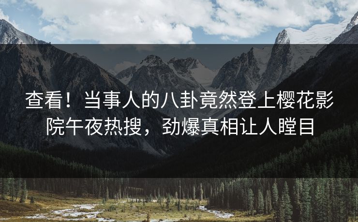 查看！当事人的八卦竟然登上樱花影院午夜热搜，劲爆真相让人瞠目