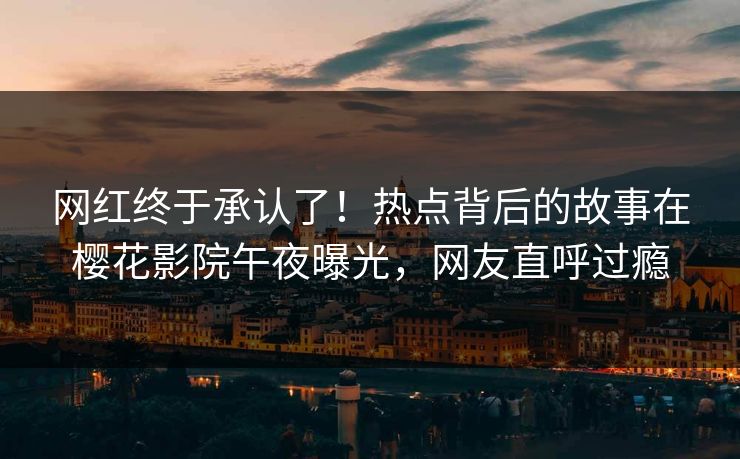 网红终于承认了！热点背后的故事在樱花影院午夜曝光，网友直呼过瘾
