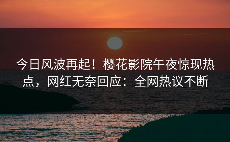 今日风波再起！樱花影院午夜惊现热点，网红无奈回应：全网热议不断
