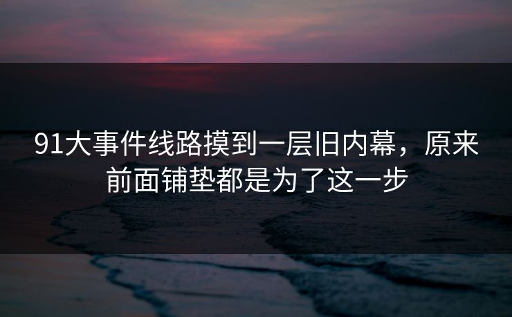 91大事件线路摸到一层旧内幕,原来前面铺垫都是为了这一步 91大事件线路摸到一层旧内幕,原来前面铺垫都是为了这一步