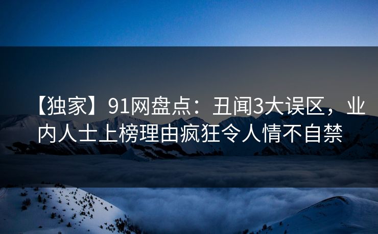 【独家】91网盘点：丑闻3大误区，业内人士上榜理由疯狂令人情不自禁