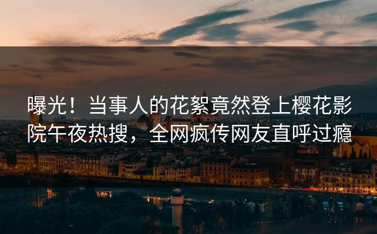 曝光！当事人的花絮竟然登上樱花影院午夜热搜，全网疯传网友直呼过瘾
