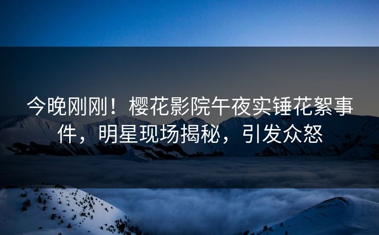 今晚刚刚！樱花影院午夜实锤花絮事件，明星现场揭秘，引发众怒