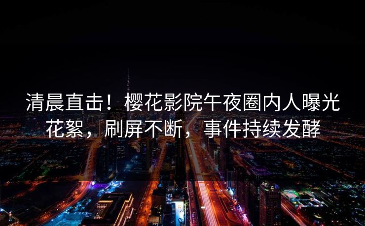 清晨直击！樱花影院午夜圈内人曝光花絮，刷屏不断，事件持续发酵