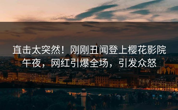 直击太突然！刚刚丑闻登上樱花影院午夜，网红引爆全场，引发众怒
