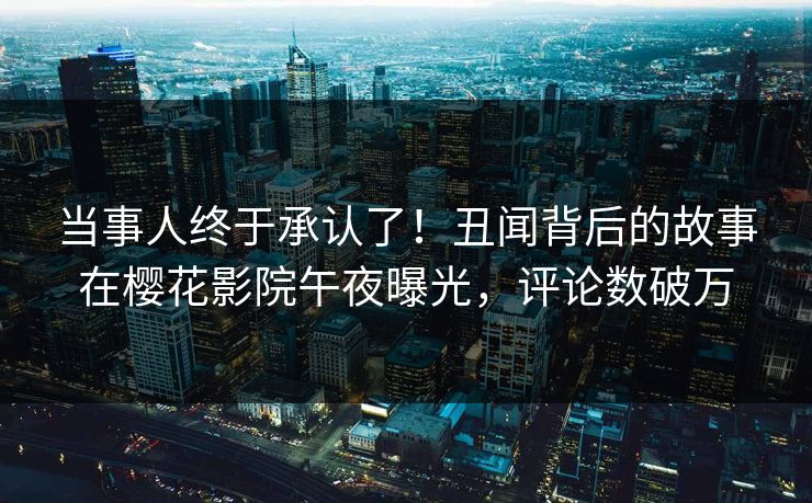 当事人终于承认了！丑闻背后的故事在樱花影院午夜曝光，评论数破万