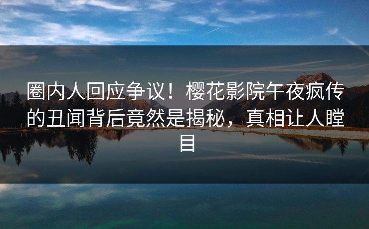 圈内人回应争议！樱花影院午夜疯传的丑闻背后竟然是揭秘，真相让人瞠目