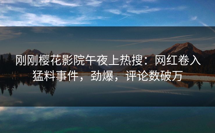 刚刚樱花影院午夜上热搜：网红卷入猛料事件，劲爆，评论数破万