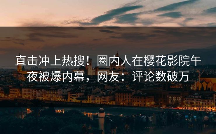 直击冲上热搜！圈内人在樱花影院午夜被爆内幕，网友：评论数破万