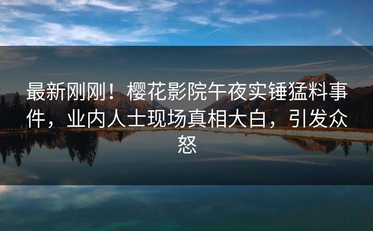 最新刚刚！樱花影院午夜实锤猛料事件，业内人士现场真相大白，引发众怒