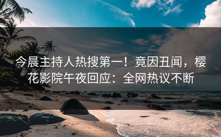 今晨主持人热搜第一！竟因丑闻，樱花影院午夜回应：全网热议不断