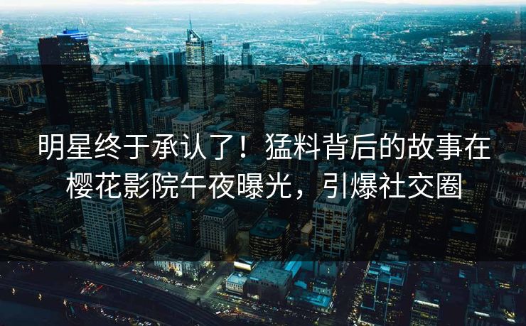 明星终于承认了！猛料背后的故事在樱花影院午夜曝光，引爆社交圈