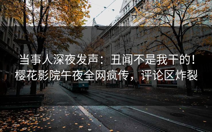 当事人深夜发声：丑闻不是我干的！樱花影院午夜全网疯传，评论区炸裂
