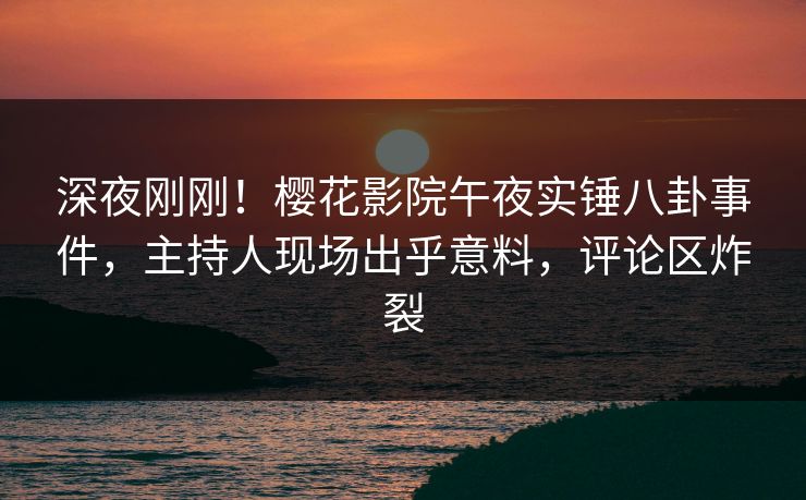 深夜刚刚！樱花影院午夜实锤八卦事件，主持人现场出乎意料，评论区炸裂