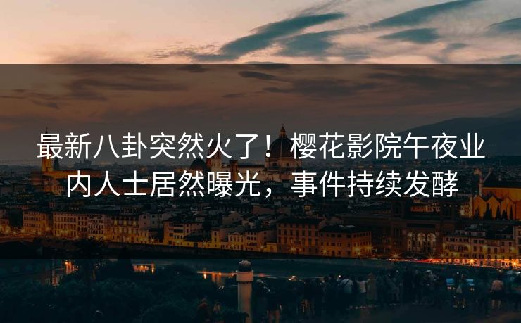 最新八卦突然火了！樱花影院午夜业内人士居然曝光，事件持续发酵