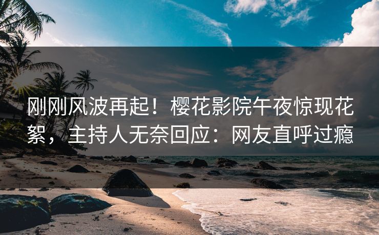 刚刚风波再起！樱花影院午夜惊现花絮，主持人无奈回应：网友直呼过瘾