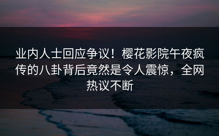 业内人士回应争议！樱花影院午夜疯传的八卦背后竟然是令人震惊，全网热议不断