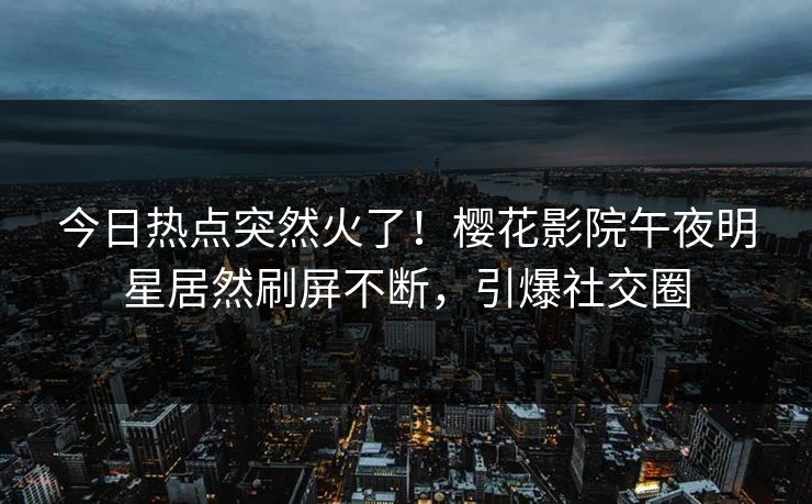 今日热点突然火了！樱花影院午夜明星居然刷屏不断，引爆社交圈