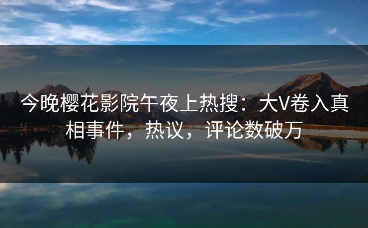 今晚樱花影院午夜上热搜：大V卷入真相事件，热议，评论数破万