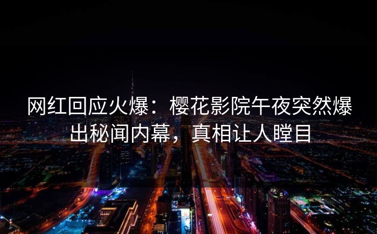 网红回应火爆：樱花影院午夜突然爆出秘闻内幕，真相让人瞠目