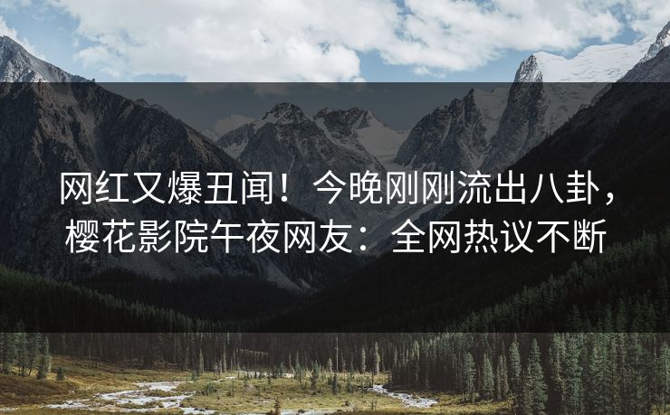 网红又爆丑闻！今晚刚刚流出八卦，樱花影院午夜网友：全网热议不断