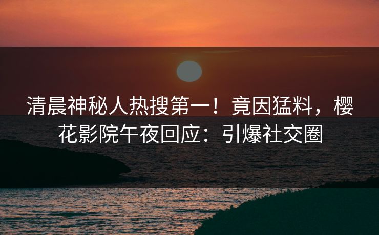 清晨神秘人热搜第一！竟因猛料，樱花影院午夜回应：引爆社交圈