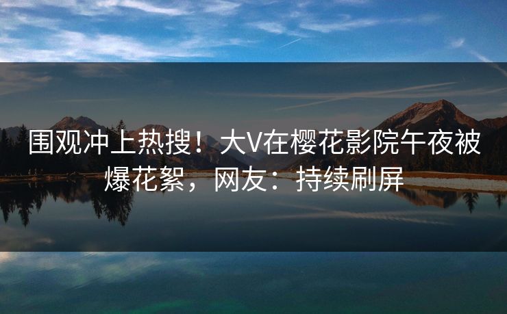 围观冲上热搜！大V在樱花影院午夜被爆花絮，网友：持续刷屏