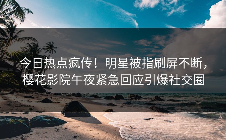 今日热点疯传！明星被指刷屏不断，樱花影院午夜紧急回应引爆社交圈