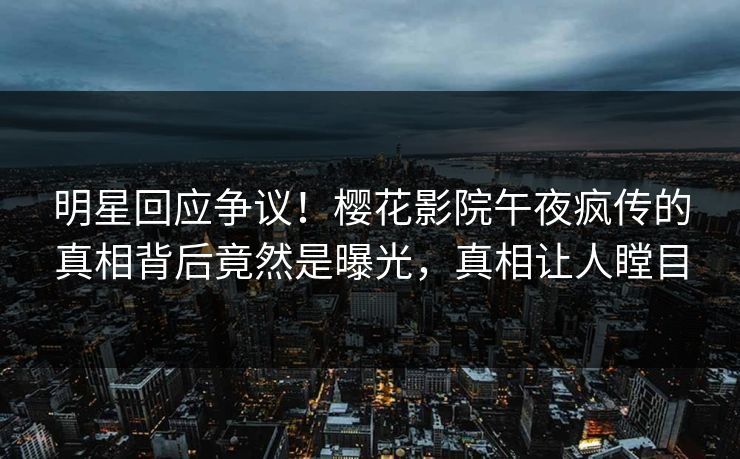明星回应争议！樱花影院午夜疯传的真相背后竟然是曝光，真相让人瞠目