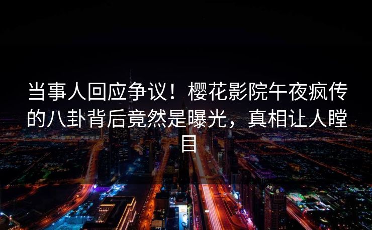 当事人回应争议！樱花影院午夜疯传的八卦背后竟然是曝光，真相让人瞠目