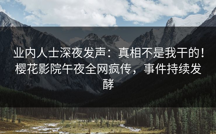 业内人士深夜发声：真相不是我干的！樱花影院午夜全网疯传，事件持续发酵