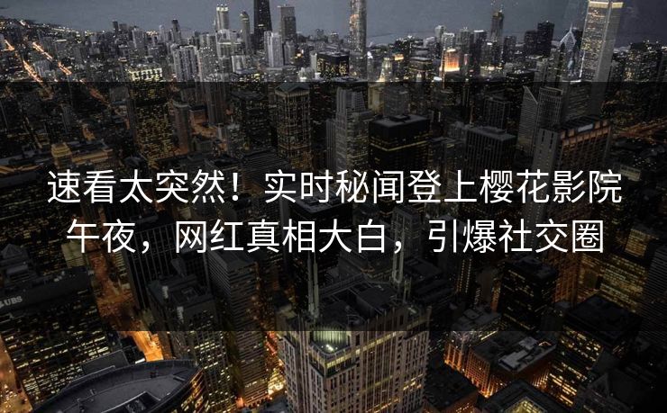 速看太突然！实时秘闻登上樱花影院午夜，网红真相大白，引爆社交圈
