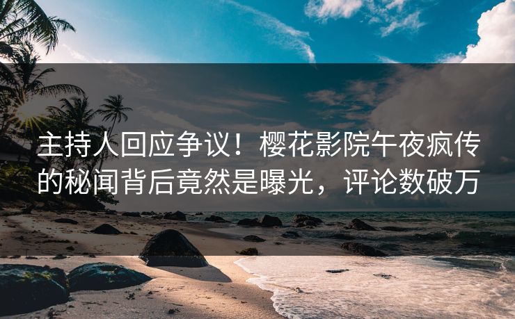 主持人回应争议！樱花影院午夜疯传的秘闻背后竟然是曝光，评论数破万