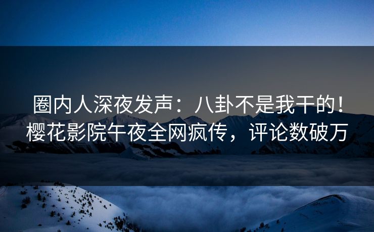 圈内人深夜发声：八卦不是我干的！樱花影院午夜全网疯传，评论数破万