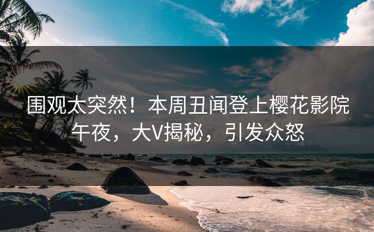 围观太突然！本周丑闻登上樱花影院午夜，大V揭秘，引发众怒
