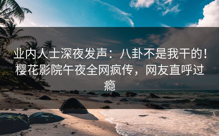 业内人士深夜发声：八卦不是我干的！樱花影院午夜全网疯传，网友直呼过瘾
