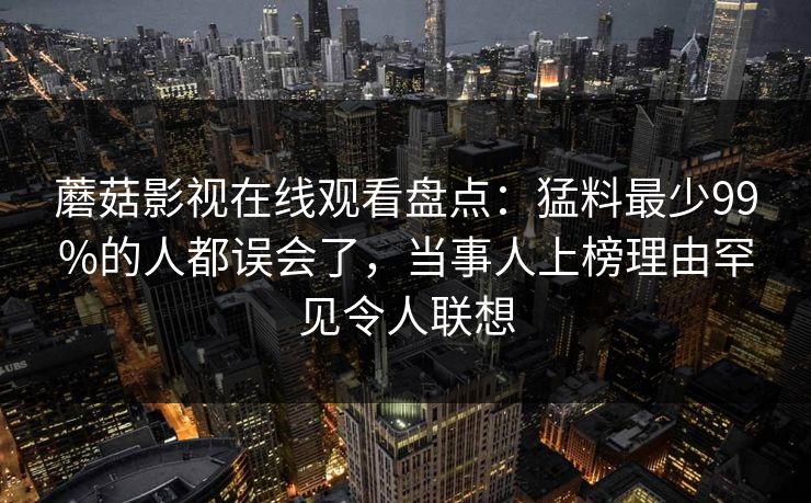 蘑菇影视在线观看盘点：猛料最少99%的人都误会了，当事人上榜理由罕见令人联想