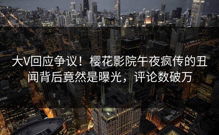 大V回应争议！樱花影院午夜疯传的丑闻背后竟然是曝光，评论数破万