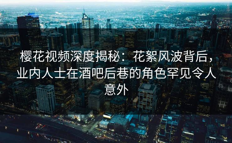 樱花视频深度揭秘：花絮风波背后，业内人士在酒吧后巷的角色罕见令人意外