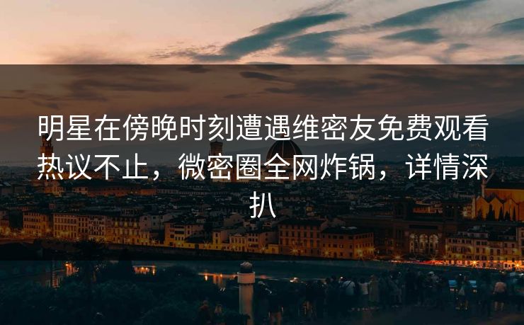 明星在傍晚时刻遭遇维密友免费观看热议不止，微密圈全网炸锅，详情深扒