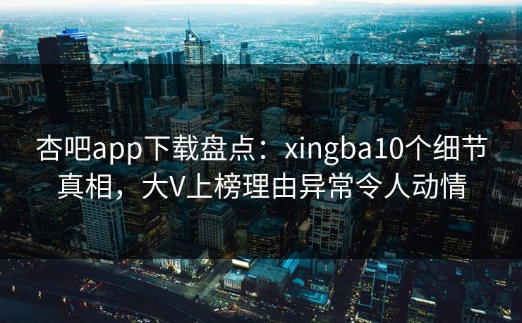 杏吧app下载盘点：xingba10个细节真相，大V上榜理由异常令人动情