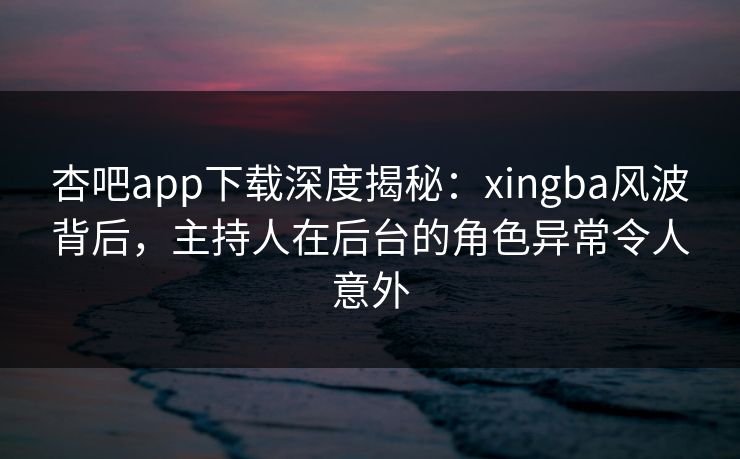 杏吧app下载深度揭秘：xingba风波背后，主持人在后台的角色异常令人意外