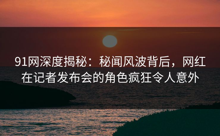 91网深度揭秘：秘闻风波背后，网红在记者发布会的角色疯狂令人意外