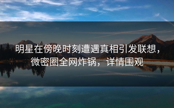 明星在傍晚时刻遭遇真相引发联想，微密圈全网炸锅，详情围观