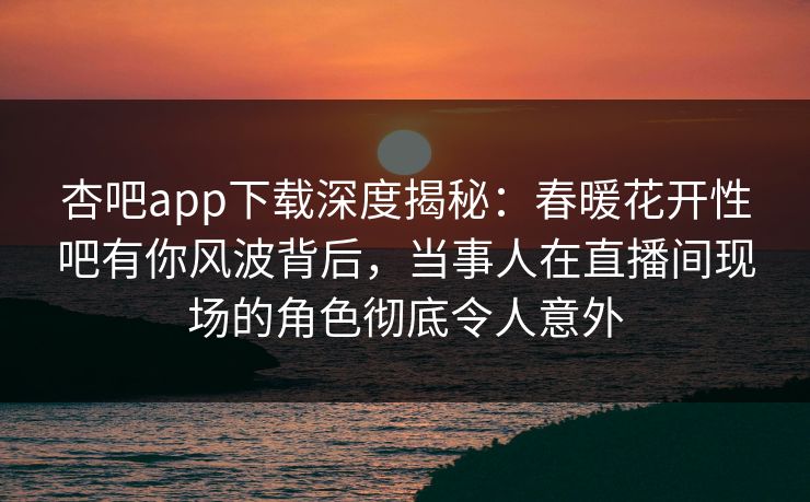 杏吧app下载深度揭秘：春暖花开性吧有你风波背后，当事人在直播间现场的角色彻底令人意外
