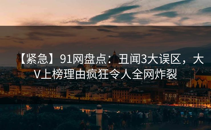 【紧急】91网盘点：丑闻3大误区，大V上榜理由疯狂令人全网炸裂