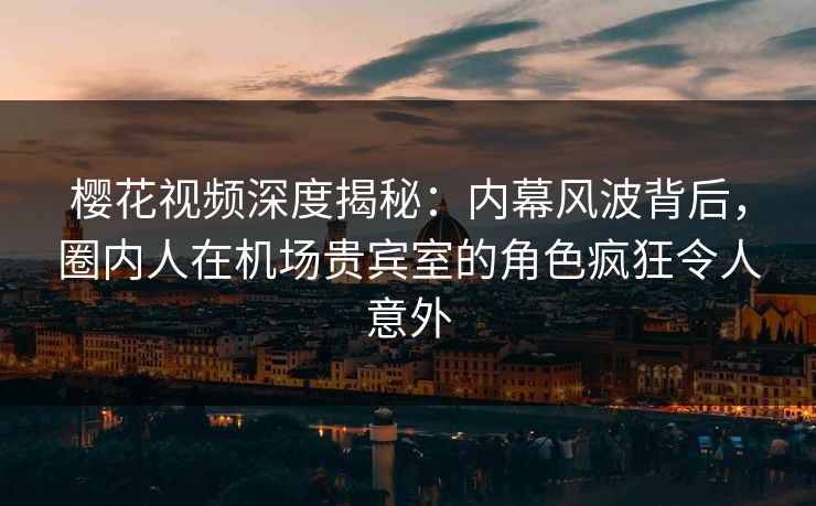 樱花视频深度揭秘：内幕风波背后，圈内人在机场贵宾室的角色疯狂令人意外
